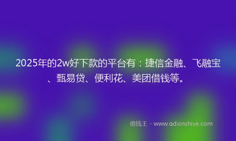 2025年的2w好下款的平台有：捷信金融、飞融宝、甄易贷、便利花、美团借钱等。