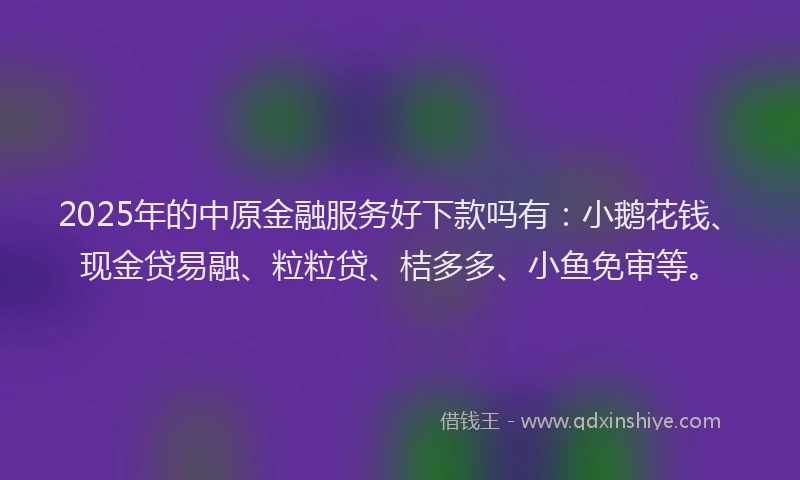 2025年的中原金融服务好下款吗有：小鹅花钱、现金贷易融、粒粒贷、桔多多、小鱼免审等。