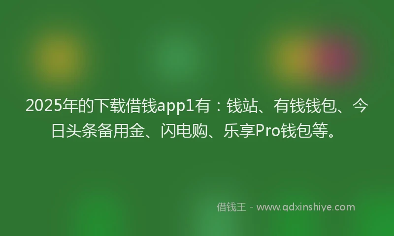 2025年的下载借钱app1有：钱站、有钱钱包、今日头条备用金、闪电购、乐享Pro钱包等。
