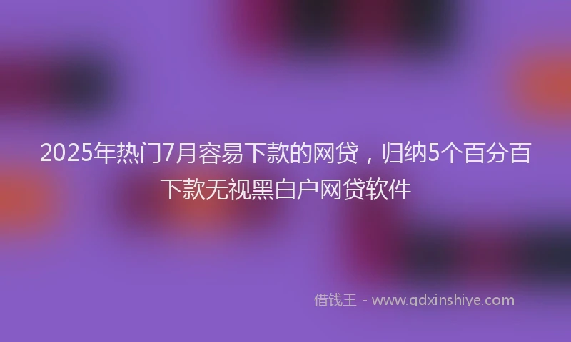 2025年热门7月容易下款的网贷，归纳5个百分百下款无视黑白户网贷软件