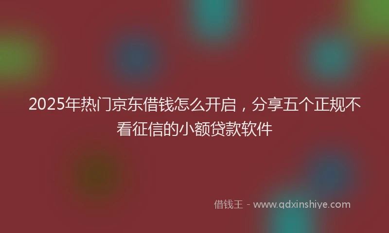 2025年热门京东借钱怎么开启，分享五个正规不看征信的小额贷款软件