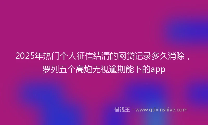 2025年热门个人征信结清的网贷记录多久消除，罗列五个高炮无视逾期能下的app