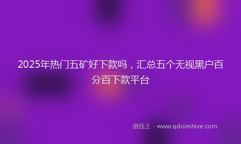 2025年热门五矿好下款吗，汇总五个无视黑户百分百下款平台