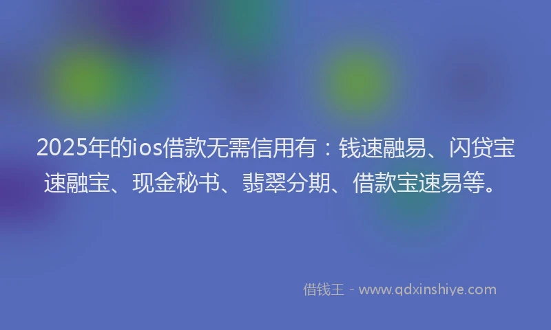 2025年的ios借款无需信用有：钱速融易、闪贷宝速融宝、现金秘书、翡翠分期、借款宝速易等。