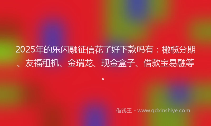 2025年的乐闪融征信花了好下款吗有：橄榄分期、友福租机、金瑞龙、现金盒子、借款宝易融等。
