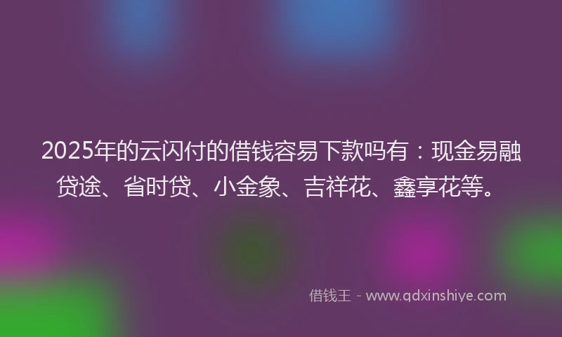 2025年的云闪付的借钱容易下款吗有：现金易融贷途、省时贷、小金象、吉祥花、鑫享花等。