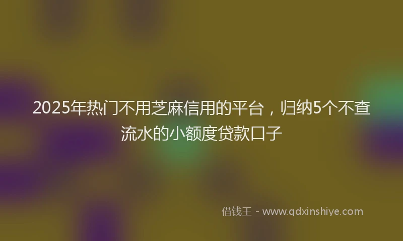 2025年热门不用芝麻信用的平台，归纳5个不查流水的小额度贷款口子