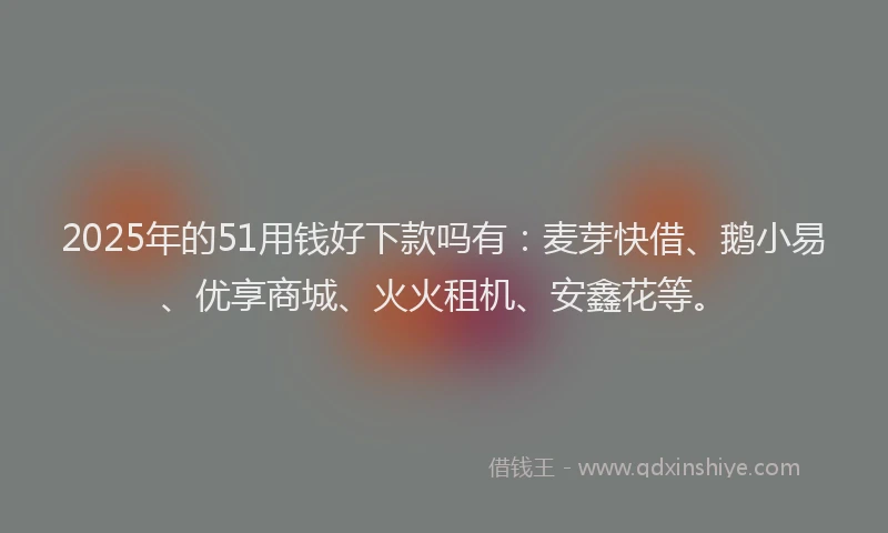 2025年的51用钱好下款吗有：麦芽快借、鹅小易、优享商城、火火租机、安鑫花等。