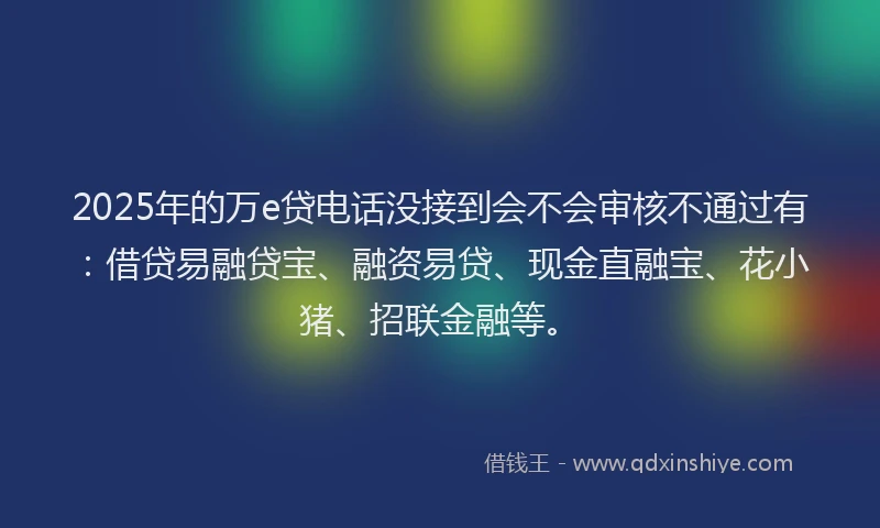2025年的万e贷电话没接到会不会审核不通过有：借贷易融贷宝、融资易贷、现金直融宝、花小猪、招联金融等。