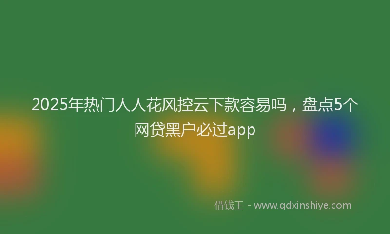 2025年热门人人花风控云下款容易吗，盘点5个网贷黑户必过app