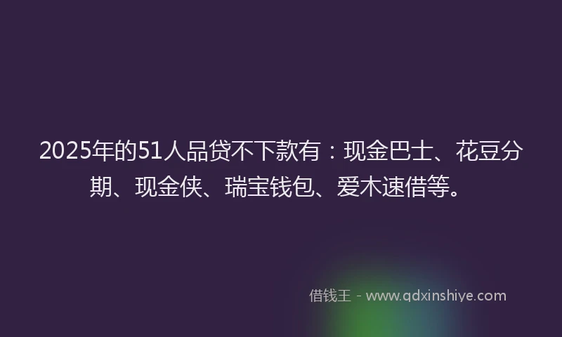 2025年的51人品贷不下款有：现金巴士、花豆分期、现金侠、瑞宝钱包、爱木速借等。