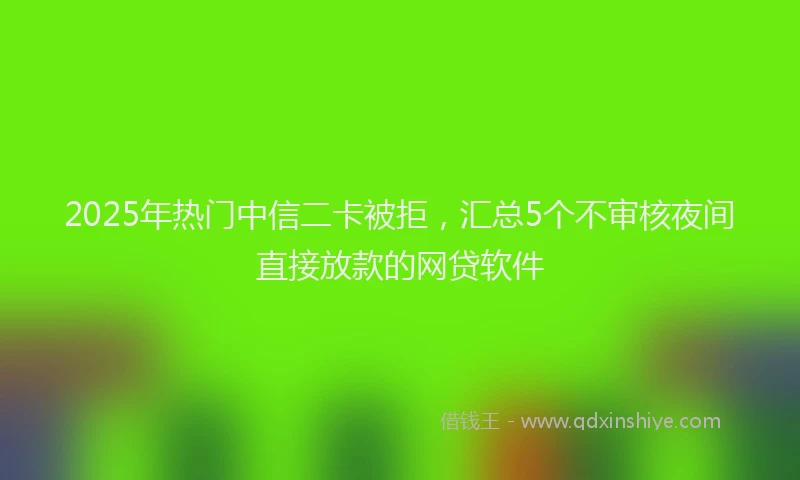 2025年热门中信二卡被拒，汇总5个不审核夜间直接放款的网贷软件
