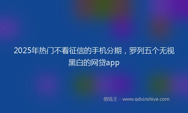 2025年热门不看征信的手机分期，罗列五个无视黑白的网贷app