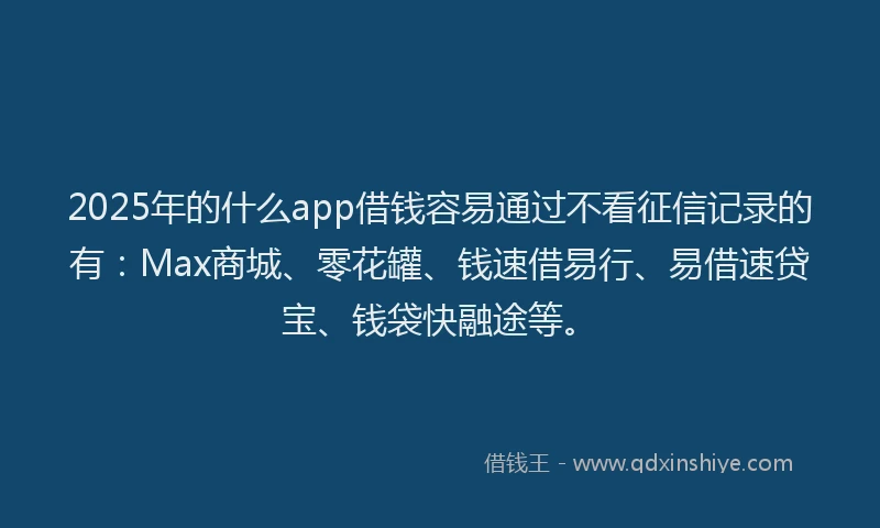 2025年的什么app借钱容易通过不看征信记录的有：Max商城、零花罐、钱速借易行、易借速贷宝、钱袋快融途等。