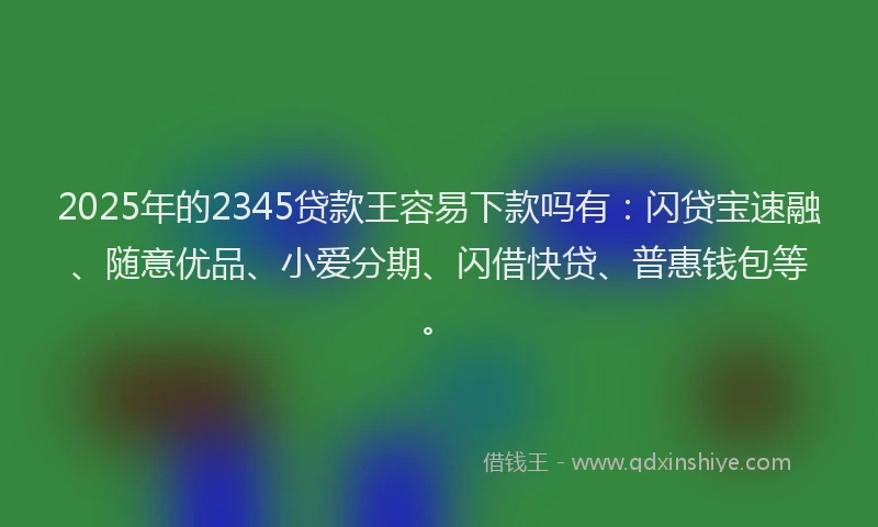 2025年的2345贷款王容易下款吗有：闪贷宝速融、随意优品、小爱分期、闪借快贷、普惠钱包等。