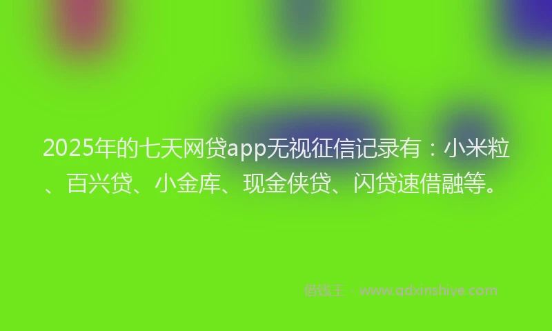 2025年的七天网贷app无视征信记录有：小米粒、百兴贷、小金库、现金侠贷、闪贷速借融等。