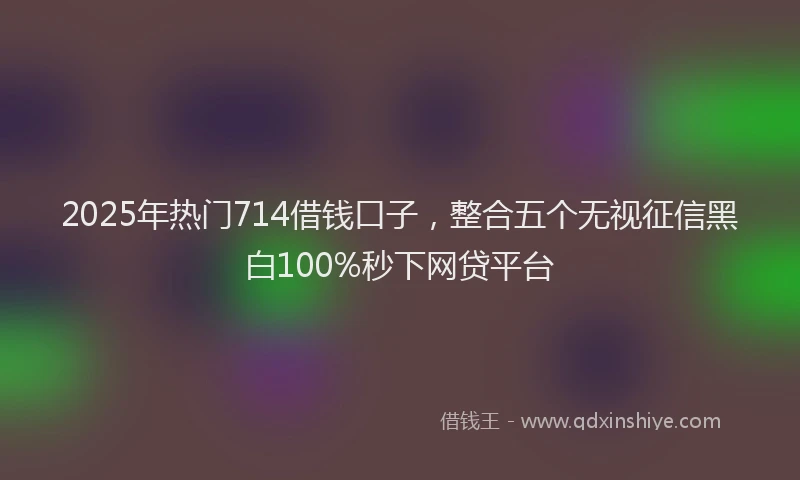 2025年热门714借钱口子，整合五个无视征信黑白100%秒下网贷平台