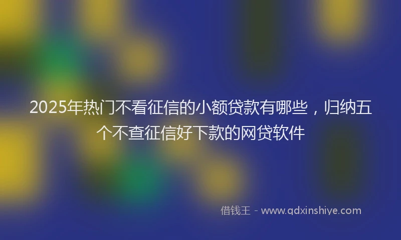 2025年热门不看征信的小额贷款有哪些，归纳五个不查征信好下款的网贷软件