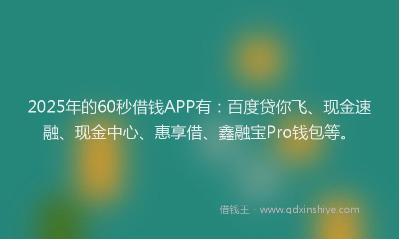 2025年的60秒借钱APP有：百度贷你飞、现金速融、现金中心、惠享借、鑫融宝Pro钱包等。