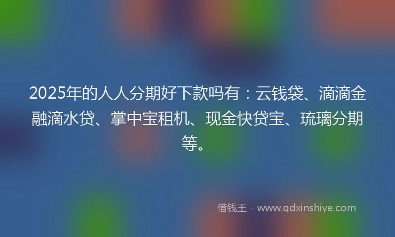2025年的人人分期好下款吗有：云钱袋、滴滴金融滴水贷、掌中宝租机、现金快贷宝、琉璃分期等。