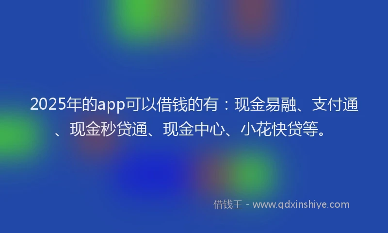 2025年的app可以借钱的有：现金易融、支付通、现金秒贷通、现金中心、小花快贷等。