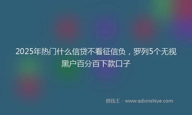2025年热门什么信贷不看征信负，罗列5个无视黑户百分百下款口子