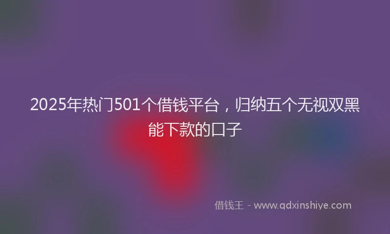 2025年热门501个借钱平台，归纳五个无视双黑能下款的口子