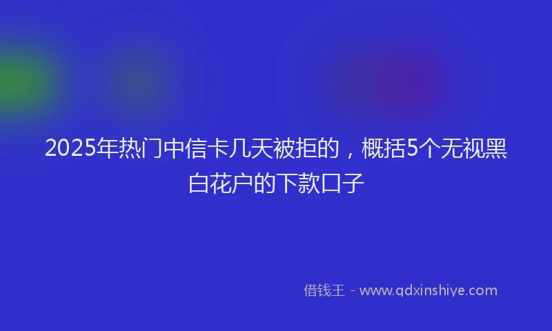 2025年热门中信卡几天被拒的，概括5个无视黑白花户的下款口子