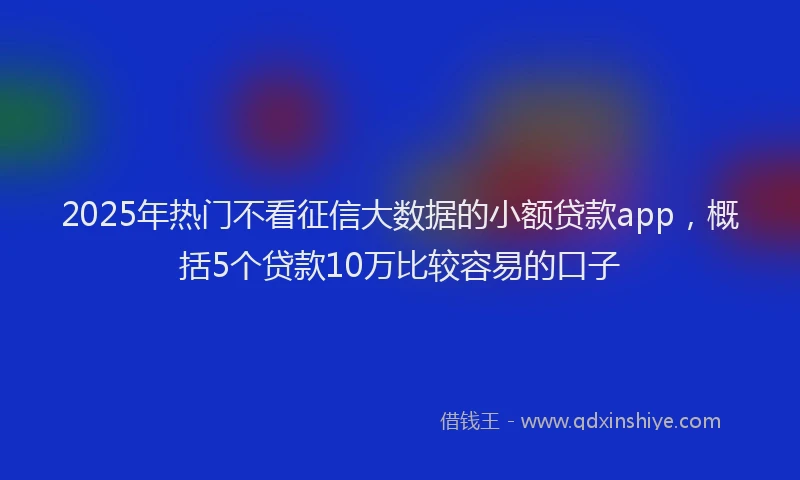 2025年热门不看征信大数据的小额贷款app，概括5个贷款10万比较容易的口子
