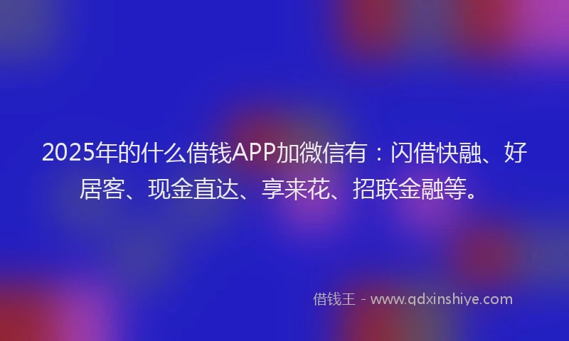 2025年的什么借钱APP加微信有：闪借快融、好居客、现金直达、享来花、招联金融等。