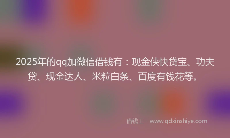 2025年的qq加微信借钱有：现金侠快贷宝、功夫贷、现金达人、米粒白条、百度有钱花等。
