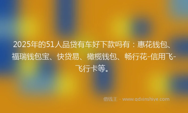 2025年的51人品贷有车好下款吗有：惠花钱包、福瑞钱包宝、快贷易、橄榄钱包、畅行花-信用飞-飞行卡等。