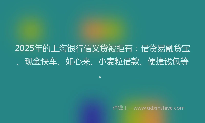 2025年的上海银行信义贷被拒有：借贷易融贷宝、现金快车、如心来、小麦粒借款、便捷钱包等。