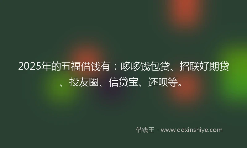 2025年的五福借钱有：哆哆钱包贷、招联好期贷、投友圈、信贷宝、还呗等。