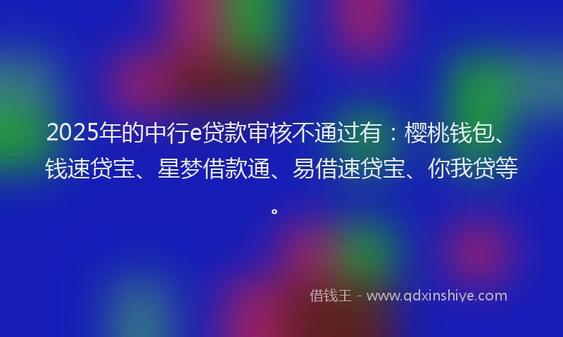 2025年的中行e贷款审核不通过有：樱桃钱包、钱速贷宝、星梦借款通、易借速贷宝、你我贷等。