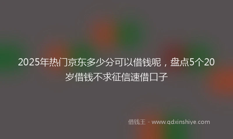 2025年热门京东多少分可以借钱呢，盘点5个20岁借钱不求征信速借口子