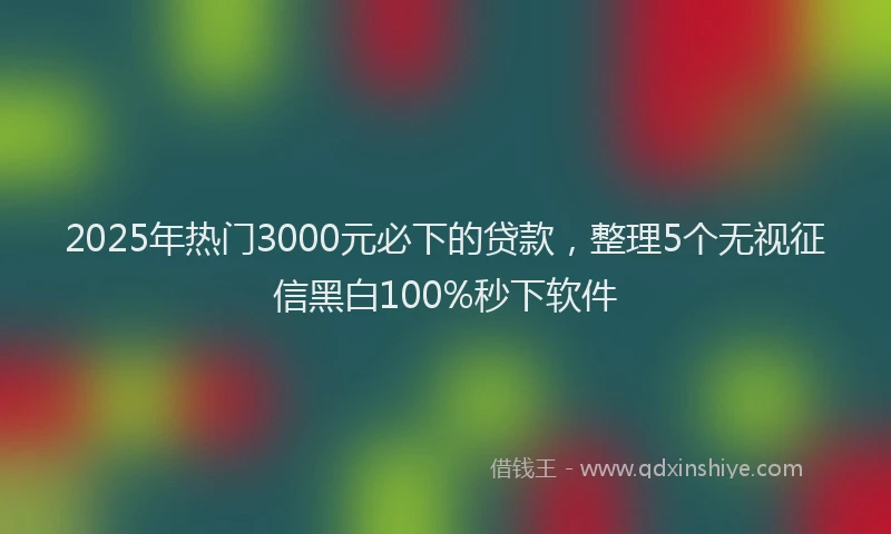 2025年热门3000元必下的贷款，整理5个无视征信黑白100%秒下软件