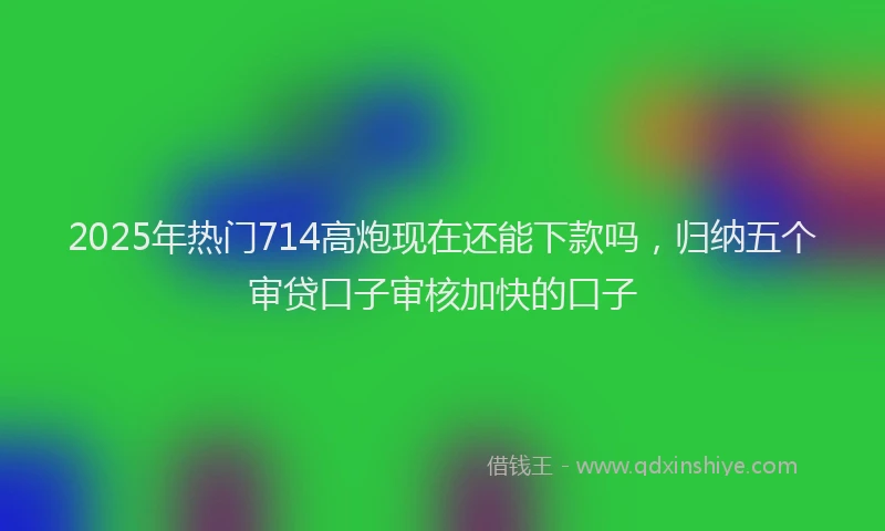 2025年热门714高炮现在还能下款吗，归纳五个审贷口子审核加快的口子