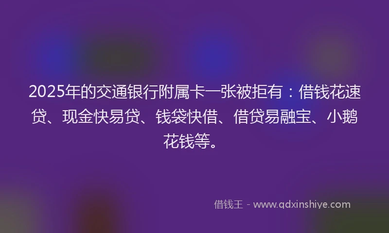 2025年的交通银行附属卡一张被拒有：借钱花速贷、现金快易贷、钱袋快借、借贷易融宝、小鹅花钱等。