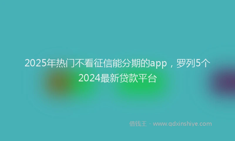 2025年热门不看征信能分期的app，罗列5个2024最新贷款平台