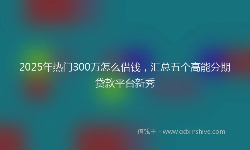 2025年热门300万怎么借钱，汇总五个高能分期贷款平台新秀