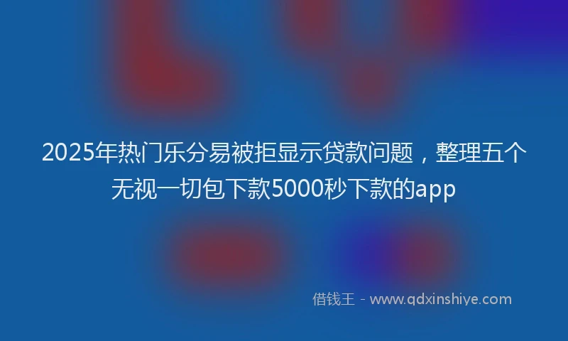 2025年热门乐分易被拒显示贷款问题，整理五个无视一切包下款5000秒下款的app