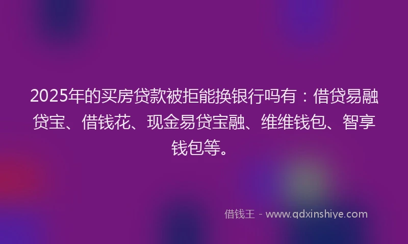 2025年的买房贷款被拒能换银行吗有：借贷易融贷宝、借钱花、现金易贷宝融、维维钱包、智享钱包等。
