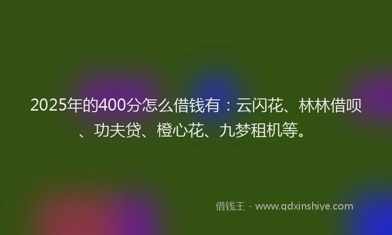 2025年的400分怎么借钱有：云闪花、林林借呗、功夫贷、橙心花、九梦租机等。