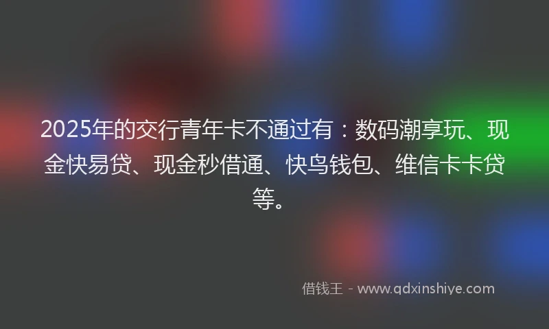 2025年的交行青年卡不通过有：数码潮享玩、现金快易贷、现金秒借通、快鸟钱包、维信卡卡贷等。