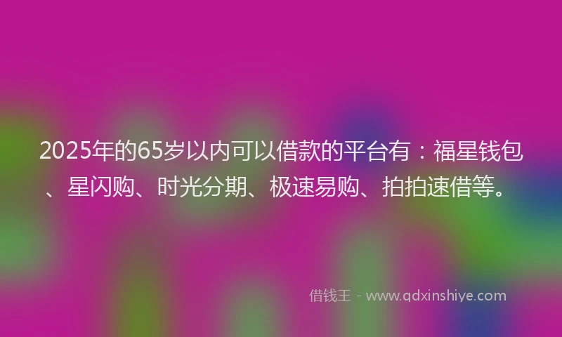 2025年的65岁以内可以借款的平台有：福星钱包、星闪购、时光分期、极速易购、拍拍速借等。