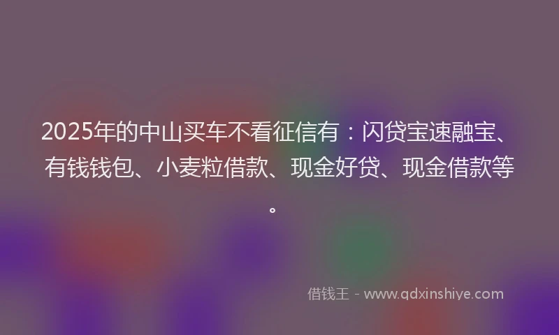 2025年的中山买车不看征信有：闪贷宝速融宝、有钱钱包、小麦粒借款、现金好贷、现金借款等。