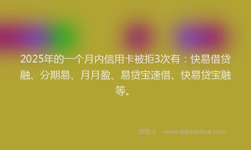 2025年的一个月内信用卡被拒3次有：快易借贷融、分期易、月月盈、易贷宝速借、快易贷宝融等。