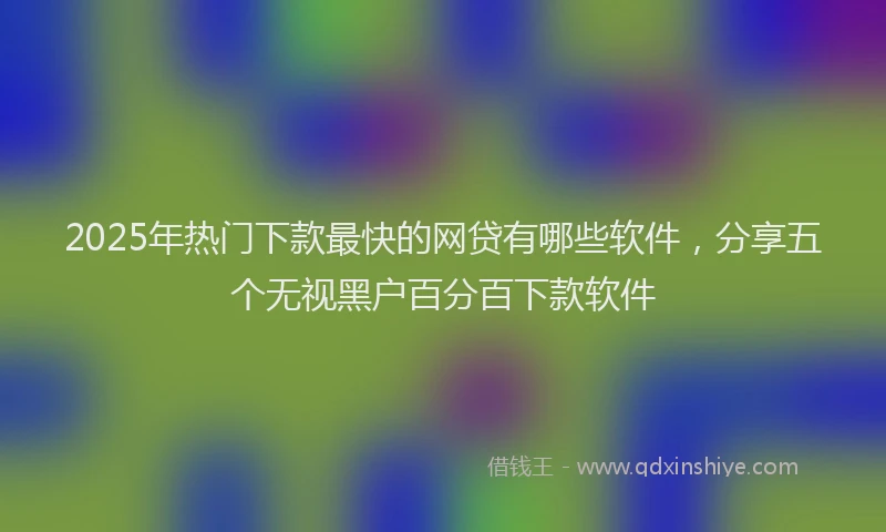 2025年热门下款最快的网贷有哪些软件，分享五个无视黑户百分百下款软件