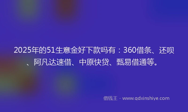 2025年的51生意金好下款吗有：360借条、还呗、阿凡达速借、中原快贷、甄易借通等。